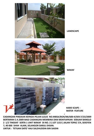 LANDSCAPE




                                                           WAKAF




                                                          HARDSCAPE‐
                                                          WATERFEATURE

CADANGANPINDAANKEPADAPELANLULUSNO.MBSA/BGN/BB/600‐4/SEK:7/23/2009
BERTARIKH2.4.2009BAGICADANGANMEMBINADANMENYIAPKANSEBUAHBANGLO
21/2TINGKATSERTA1UNITWAKAFDINO.2(LOT1153)JALANTOPAZ7/4,SEKSYEN
7,40000SHAHALAM,SELANGORDARULEHSAN.
UNTUK:TETUANDATO'HAJISALEHUDDINBINSAIDIN
 