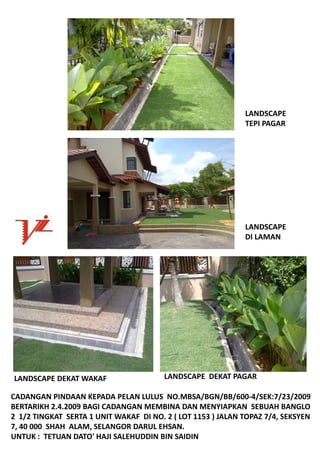 LANDSCAPE
                                                                TEPIPAGAR




                                                                LANDSCAPE
                                                                DILAMAN




LANDSCAPEDEKATWAKAF                    LANDSCAPEDEKAT PAGAR

CADANGANPINDAANKEPADAPELANLULUSNO.MBSA/BGN/BB/600‐4/SEK:7/23/2009
BERTARIKH2.4.2009BAGICADANGANMEMBINADANMENYIAPKANSEBUAHBANGLO
21/2TINGKATSERTA1UNITWAKAFDINO.2(LOT1153)JALANTOPAZ7/4,SEKSYEN
7,40000SHAHALAM,SELANGORDARULEHSAN.
UNTUK:TETUANDATO'HAJISALEHUDDINBINSAIDIN
 