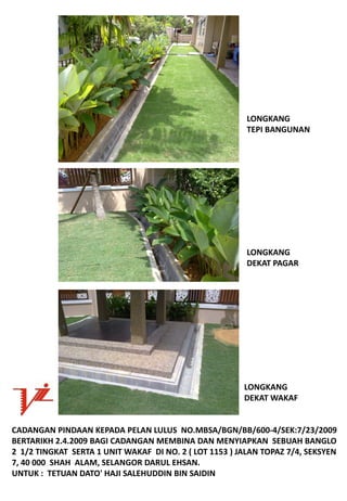 LONGKANG
                                                           TEPIBANGUNAN




                                                           LONGKANG
                                                           DEKAT PAGAR




                                                          LONGKANG
                                                          DEKATWAKAF


CADANGANPINDAANKEPADAPELANLULUSNO.MBSA/BGN/BB/600‐4/SEK:7/23/2009
BERTARIKH2.4.2009BAGICADANGANMEMBINADANMENYIAPKANSEBUAHBANGLO
21/2TINGKATSERTA1UNITWAKAFDINO.2(LOT1153)JALANTOPAZ7/4,SEKSYEN
7,40000SHAHALAM,SELANGORDARULEHSAN.
UNTUK:TETUANDATO'HAJISALEHUDDINBINSAIDIN
 