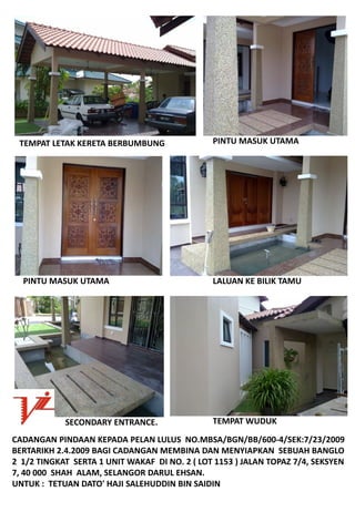 TEMPATLETAKKERETABERBUMBUNG                  PINTUMASUKUTAMA




  PINTUMASUKUTAMA                              LALUAN KEBILIKTAMU




             SECONDARYENTRANCE.                 TEMPAT WUDUK

CADANGANPINDAANKEPADAPELANLULUSNO.MBSA/BGN/BB/600‐4/SEK:7/23/2009
BERTARIKH2.4.2009BAGICADANGANMEMBINADANMENYIAPKANSEBUAHBANGLO
21/2TINGKATSERTA1UNITWAKAFDINO.2(LOT1153)JALANTOPAZ7/4,SEKSYEN
7,40000SHAHALAM,SELANGORDARULEHSAN.
UNTUK:TETUANDATO'HAJISALEHUDDINBINSAIDIN
 