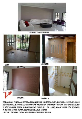 RUANGTAMUUTAMA




  GYM                                    JACUZZI




               ROOM5                    TOILET5
CADANGANPINDAANKEPADAPELANLULUSNO.MBSA/BGN/BB/600‐4/SEK:7/23/2009
BERTARIKH2.4.2009BAGICADANGANMEMBINADANMENYIAPKANSEBUAHBANGLO
21/2TINGKATSERTA1UNITWAKAFDINO.2(LOT1153)JALANTOPAZ7/4,SEKSYEN
7,40000SHAHALAM,SELANGORDARULEHSAN.
UNTUK:TETUANDATO'HAJISALEHUDDINBINSAIDIN
 