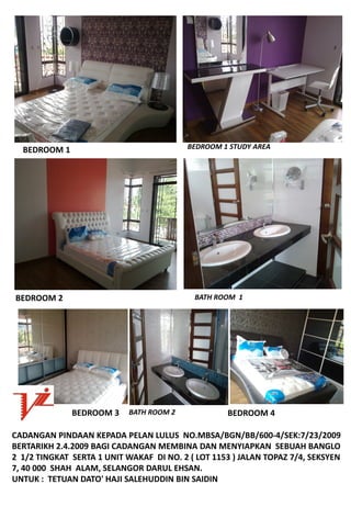 BEDROOM1                                BEDROOM1STUDYAREA




BEDROOM2                                    BATHROOM1




              BEDROOM3 BATHROOM2                 BEDROOM4

CADANGANPINDAANKEPADAPELANLULUSNO.MBSA/BGN/BB/600‐4/SEK:7/23/2009
BERTARIKH2.4.2009BAGICADANGANMEMBINADANMENYIAPKANSEBUAHBANGLO
21/2TINGKATSERTA1UNITWAKAFDINO.2(LOT1153)JALANTOPAZ7/4,SEKSYEN
7,40000SHAHALAM,SELANGORDARULEHSAN.
UNTUK:TETUANDATO'HAJISALEHUDDINBINSAIDIN
 