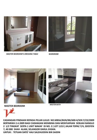 MASTERBEDROOM’SDRESSINGTABLE        WARDROBE




                                         MASTERBATH
MASTERBEDROOM




CADANGANPINDAANKEPADAPELANLULUSNO.MBSA/BGN/BB/600‐4/SEK:7/23/2009
BERTARIKH2.4.2009BAGICADANGANMEMBINADANMENYIAPKANSEBUAHBANGLO
21/2TINGKATSERTA1UNITWAKAFDINO.2(LOT1153)JALANTOPAZ7/4,SEKSYEN
7,40000SHAHALAM,SELANGORDARULEHSAN.
UNTUK:TETUANDATO'HAJISALEHUDDINBINSAIDIN
 