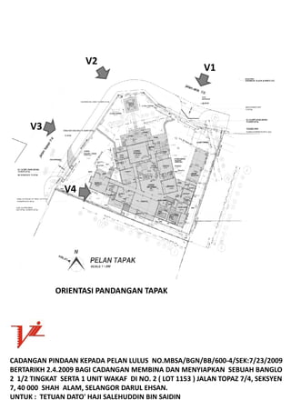 V2
                                                          V1




      V3




                V4




             ORIENTASIPANDANGANTAPAK




CADANGANPINDAANKEPADAPELANLULUSNO.MBSA/BGN/BB/600‐4/SEK:7/23/2009
BERTARIKH2.4.2009BAGICADANGANMEMBINADANMENYIAPKANSEBUAHBANGLO
21/2TINGKATSERTA1UNITWAKAFDINO.2(LOT1153)JALANTOPAZ7/4,SEKSYEN
7,40000SHAHALAM,SELANGORDARULEHSAN.
UNTUK:TETUANDATO'HAJISALEHUDDINBINSAIDIN
 