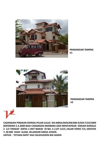 PANDANGANTAMPAK
                                                          V1




                                                           PANDANGANTAMPAK
                                                           V2




CADANGANPINDAANKEPADAPELANLULUSNO.MBSA/BGN/BB/600‐4/SEK:7/23/2009
BERTARIKH2.4.2009BAGICADANGANMEMBINADANMENYIAPKANSEBUAHBANGLO
21/2TINGKATSERTA1UNITWAKAFDINO.2(LOT1153)JALANTOPAZ7/4,SEKSYEN
7,40000SHAHALAM,SELANGORDARULEHSAN.
UNTUK:TETUANDATO'HAJISALEHUDDINBINSAIDIN
 