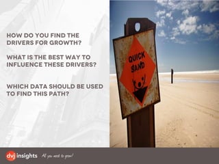 How do you find the
drivers for growth?
What is the best way to
influence these drivers?
Which data should be used
to find this path?
 