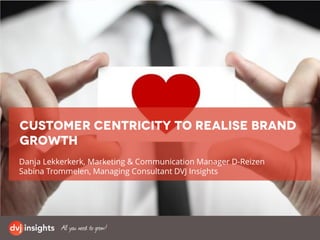 Danja Lekkerkerk, Marketing & Communication Manager D-Reizen
Sabina Trommelen, Managing Consultant DVJ Insights
Customer centricity to realise brand
growth
 