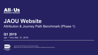 JAOU Website
Attribution & Journey Path Benchmark (Phase 1)
Q1 2019
Jan. 1 thru Mar. 31, 2019
All of Us, the All of Us logo, and “The Future of Health
Begins with You” are service marks of the U.S. Department of Health and Human Services.
 