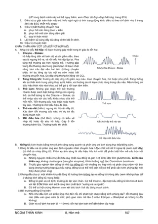 NGOAÏI THAÀN KINH 8. Hoân meâ 157
(LP trong beänh caûnh naøy coù theå nguy hieåm, xem Choïc doø oáng soáng thaét löng, trang 615)
7. Ñieàu trò co giaät toaøn thaân neáu coù. Neáu nghi ngôø coù tình traïng ñoäng kinh, ñieàu trò theo chæ ñònh nhö ôû trang
265 (ño EEG khaån neáu ñöôïc)
8. Ñieàu trò baát thöôøng chuyeån hoùa
A. phuïc hoài caân baèng toan – kieàm
B. phuïc hoài maát caân baèng ñieän giaûi
C. duy trì thaân nhieät
9. Laáy beänh söû caøng ñaày ñuû caøng toát khi ñaõ oån ñònh.
10. Ñieàu trò chuyeân bieät
KHAÙM THAÀN KINH COÁT LOÕI (ÑOÁI VÔÙI HOÂN MEÂ)
A. Nhòp vaø kieåu hoâ haáp: roái loaïn thöôøng gaëp nhaát trong tri giaùc bò toån haïi
1. Cheyne – Stokes:
hoâ haáp taêng daàn veà bieân ñoä vaø roài giaûm daàn, theo
sau laø ngöng thôû ra, vaø roài kieåu hoâ haáp laäp laïi. Pha
taêng thôû thöôøng daøi hôn ngöng thôû. Thöôøng gaëp
trong toån thöông naõo trung gian hoaëc roái loaïn chöùc
naêng baùn caàu ñaïi naõo hai beân (khoâng chuyeân
bieät), thí duï taêng aùp löïc noäi soï sôùm hoaëc baát
thöôøng chuyeån hoùa. Do ñaùp öùng thoâng khí taêng vôùi CO2.
2. Taêng thoâng khí: thöôøng do ñaùp öùng vôùi giaûm oxy maùu, toan chuyeån hoùa, huùt hoaëc phuø phoåi. Taêng thoâng
khí do thaàn kinh trung öông thöïc söï laø hieám, vaø thöôøng do roái loaïn chöùc naêng trong caàu naõo. Neáu khoâng coù
daáu hieäu thaân naõo naøo khaùc, coù theå gôïi yù roái loaïn taâm thaàn.
3. Thôû cuïm: Nhöõng giai ñoaïn thôû baát thöôøng
nhanh ñöôïc caùch bieät baèng nhöõng côn ngöng
thôû, coù theå töông töï nhö Cheyne – Stokes, coù
theå nhaäp vaøo vôùi caùc kieåu khaùc nhau cuûa thôû
hoån heån. Toån thöông caàu naõo thaáp hoaëc haønh
tuûy cao. Thöôøng laø moät daáu hieäu ñe doïa.
4. Thôû vaøo daøi (hieám): ngöng luùc hít vaøo ñaày ñuû.
Xaùc ñònh toån thöông caàu naõo, thí duï bít taéc
ñoäng maïch neàn
5. Maát ñieàu hoøa (thôû Biot): khoâng coù kieåu veà
nhòp ñoä hoaëc ñoä saâu hoâ haáp. Gaëp ôû toån
thöông haønh tuûy. Thöôøng tröôùc khi cheát.
B. Ñoàng töû (kích thöôùc baèng mm) ôû aùnh saùng xung quanh vaø phaûn öùng vôùi aùnh saùng tröïc tieáp/ñoàng caûm.
1.Ñoàng töû ñeàu vaø coù phaûn öùng xaùc ñònh nguyeân nhaân chuyeån hoùa / ñoäc chaát vôùi raát ít ngoaïi leä (xem döôùi ñaây)
(coù theå coù nhaùy ñoàng töû). Phaûn xaï aùnh saùng laø daáu hieäu höõu ích nhaát ñeå phaân bieät hoân meâ caáu truùc vôùi
chuyeån hoùa.
A. Nhöõng nguyeân nhaân chuyeån hoùa duy nhaát cuûa ñoàng töû giaõn / coá ñònh: ñoäc tính glutethimide, beänh naõo
thieáu oxy, khaùng cholinergics (bao goàm atropine), thænh thoaûng ngoä ñoäc Clostridium botulinum.
B. Thuoác gaây nghieän laøm ñoàng töû nhoû (co ñoàng töû) vôùi khoaûng thu heïp nhoû vaø phaûn öùng chaäm vôùi aùnh
saùng (trong tröôøng hôïp quaù lieàu naëng, ñoàng töû coù theå nhoû ñeán noãi coù theå phaûi caàn kính phoùng ñaïi môùi
thaáy ñöôïc phaûn öùng)
2.Khoâng ñeàu (löu yù: moät khieám khuyeát ñoàng töû höôùng taâm khoâng taïo ra ñoàng töû khoâng ñeàu (xem Nhöõng thay ñoåi
ôû ñöôøng kính ñoàng töû, trang 582):
A. Ñoàng töû giaõn vaø coá ñònh: thöôøng do lieät vaän nhaõn. Coù theå thoaùt vò, ñaëc bieät neáu ñoàng töû lôùn hôn ñi keøm
vôùi lieät EOM thaàn kinh soá 3 cuøng beân (maét leäch “xuoáng vaø ra ngoaøi”)
B. Coù theå coù hoäi chöùng Horner: xem xeùt boùc taùch / bít taéc ñoäng maïch caûnh.
3.Baát thöôøng ñoàng töû hai beân
A. Nhoû nhö ñaàu kim vôùi phaûn öùng nhoû ñeán noãi chæ phaùt hieän ñöôïc baèng kính phoùng ñaïi5
: toån thöông caàu
naõo (ñaàu vaøo giao caûm bò maát; phoù giao caûm noåi leân ôû nhaân Edinger – Westphal vaø khoâng bò ñoái
khaùng)
B. Giaõn vaø coá ñònh hai beân (7 – 10mm): toån haïi baùn toaøn theå ñeán haønh tuûy hoaëc
 