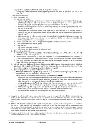 NGOAÏI THAÀN KINH 8. Hoân meâ 158
ngay sau thieáu oxy hoaëc haï thaân nhieät (nhieät ñoä trung taâm < 32,20
C)
C. Vò trí giöõa (4 – 6mm) vaø coá ñònh: toån thöông naõo giöõa lan toûa hôn, coù leõ do giaùn ñoaïn giao caûm vaø phoù
giao caûm.
C. Chöùc naêng cô ngoaïi nhaõn.
1. Leäch truïc maét khi nghæ
A. leäch lieân hôïp hai beân
1. Toån thöông thuøy traùn (trung taâm thuøy traùn cho nhìn chaêm chuù ñoái beân): nhìn veà phía toån thöông gaây
phaù huûy (ra xa lieät nheï moät beân). Nhìn ra xa beân coù oå ñoäng kinh (nhìn vaøo beân co giaät), coù theå laø
tình traïng ñoäng kinh. Chuyeån ñoäng maét phaûn xaï (xem döôùi ñaây) laø bình thöôøng.
2. Maét trong toån thöông caàu naõo nhìn ra xa toån thöông vaø höôùng veà beân lieät; nghieäm phaùp nhieät bò toån
haïi beân coù toån thöông.
3. “Nhìn chaêm chuù khoâng ñuùng höôùng”: xuaát huyeát ñoài thò giöõa. Maét nhìn ra xa khoûi toån thöông vaø
höôùng veà nöûa beân lieät (moät ngoaïi leä ñoái vôùi tieân ñeà naøy laø maét nhìn veà phía moät toån thöông treân leàu
gaây huûy hoaïi)5
4. Leäch xuoáng döôùi coù theå ñi keøm vôùi ñoàng töû khoâng phaûn öùng (hoäi chöùng Parinaud, xem trang 86).
Caên nguyeân: toån thöông tröôùc maùi gian naõo naõo giöõa hoaëc ñoài thò, hoân meâ chuyeån hoùa (ñaëc bieät
barbiturate) coù theå theo sau moät co giaät.
B. leäch ra ngoaøi moät beân ôû phía coù ñoàng töû lôùn hôn (lieät daây III): thoaùt vò moùc hoài haûi maõ
C. Leäch vaøo trong moät beân: daây VI (giaïng)
D. Leäch meùo moù
1. toån thöông nhaân / daây III hoaëc IV.
2. toån thöông döôùi leàu (thöôøng laø naõo giöõa phaàn löng).
2. Chuyeån ñoäng maét töï phaùt
A. “Maét kieåu caùi gaït nöôùc kính xe”: cöû ñoäng maét lieân hôïp laùo lieân ngaãu nhieân. Khoâng ñònh vò. Xaùc ñònh moät
nhaân III vaø boù doïc giöõa nguyeân veïn.
B. Nhìn chaêm chuù luaân phieân chu kyø, “kieåu nhìn boùng baøn” AKA: maét leäch beân naøy qua beân kia vôùi taàn soá
= 3 – 5 moãi giaây (ngöng 2 – 3 giaây ôû moãi höôùng). Thöôøng xaùc ñònh roái loaïn chöùc naêng ñaïi naõo hai beân.
C. Baäp beành nhaõn caàu: leäch theo chieàu doïc nhanh laäp laïi höôùng xuoáng döôùi vôùi trôû laïi vò trí trung laäp
chaäm. Toån thöông caàu naõo (xem trang 588)
3. Lieät maét gian nhaân (INO): do toån thöông ôû boù doïc giöõa (MLF) (caùc sôïi cheùo qua ñeán nhaân III ñoái beân bò
giaùn ñoaïn). Maét cuøng beân vôùi toån thöông MLF khoâng kheùp ñöôïc ôû chuyeån ñoäng maét töï phaùt hoaëc khi ñaùp
öùng vôùi thuû thuaät phaûn xaï (thí duï nghieäm phaùp nhieät) (xem trang 585)
4. Chuyeån ñoäng maét phaûn xaï (thuû thuaät ñeå kieåm tra thaân naõo)
A. Phaûn xaï maét tieàn ñìnhA
, nghieäm phaùp nöôùc ñaù AKA: ñaàu tieân loaïi tröø thuûng maøng nhó (TM), sau ñoù
vôùi HOB ôû 300
, cho vaøo moät tai 60 – 100 ml nöôùc ñaù.
Chuù yù : ñaùp öùng bò öùc cheá bôûi caùc thuoác phong toûa thaàn kinh cô (NMBA)
1. Beänh nhaân hoân meâ coù thaân naõo nguyeân veïn seõ coù leäch maét lieân hôïp tröông löïc veà phía coù kích thích
laïnh maø coù theå bò trì hoaõn ñeán 1 phuùt hoaëc hôn. Seõ khoâng coù thaønh phaàn nhanh (rung giaät nhaõn
caàu) (thaønh phaàn voû naõo) ngay caû neáu thaân naõo vaãn coøn nguyeân veïn.
(chuù yù : phaûn xaï maét ñaàuB
(maét buùp beâ) cung caáp thoâng tin töông töï nhö phaûn xaï maét tieàn ñìnhC
,
nhöng coù nguy cô lôùn hôn ñoái vôùi tuûy soáng neáu toån thöông coät soáng coå khoâng ñöôïc loaïi tröø).
2. Khoâng ñaùp öùng: ñoái xöùng, coù theå do ñoäc toá chuyeân bieät (thí duï phong toûa thaàn kinh cô cuûa
barbiturate), nguyeân nhaân chuyeån hoùa, cheát naõo hoaëc coù leõ toån thöông döôùi leàu lôùn).
3. Baát ñoái xöùng: toån thöông döôùi leàu, ñaëc bieät neáu ñaùp öùng khoâng nhaát quaùn
__________________
A. Caùc phaûn xaï maét tieàn ñình (nghieäm phaùp nhieät): ñaùp öùng mong ñôïi thöôøng bò hieåu nhaàm. ÔÛ beänh nhaân tænh thöùc bình
thöôøng, coù leäch chaäm veà phía coù kích thích laïnh vôùi rung giaät nhaõn caàu (ñöôïc ñaët teân cho pha voû naõo, nhanh) ôû höôùng ñoái
dieän (do ñoù môùi coù chöõ giuùp trí nhoù “cows” (laïnh – ñoái beân, aám – cuøng beân). Khoâng coù rung giaät nhaõn caàu ôû beänh nhaân hoân
meâ.
B. Phaûn xaï maét ñaàu (“maét buùp beâ” hoaëc “ñaàu buùp beâ”: khoâng laøm phaûn xaï naøy neáu coù baát cöù hoà nghi naøo veà söï oån ñònh cuûa
coät soáng coå. ÔÛ beänh nhaân tænh thöùc, maét seõ hoaëc di chuyeån cuøng vôùi ñaàu, hoaëc, neáu chuyeån ñoäng ñuû chaäm vaø beänh nhaân
taäp trung vaøo moät vaät, seõ coù chuyeån ñoäng maét lieân hôïp ngöôïc laïi6
(so saùnh vôùi phaûn xaï maét tieàn ñình khoâng phuï thuoäc vaøo
möùc ñoä hôïp taùc cuûa beänh nhaân). ÔÛ beänh nhaân hoân meâ coù thaân naõo vaø caùc daây thaàn kinh soï nguyeân veïn, cuõng coù chuyeån
ñoäng maét lieân hôïp ngöôïc laïi (ñaùp öùng maét buùp beâ döông tính).
C. Caùc phaûn xaï maét tieàn ñình maát nhöng maét ñaàu ñöôïc duy trì chæ khi kích thích ñaàu vaøo tieàn ñình bò giaùn ñoaïn, thí duï ñoäc tính
streptomycin ôû meâ ñaïo tai hoaëc u thaàn kinh thính giaùc 2 beân
 