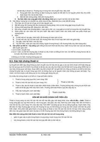 NGOAÏI THAÀN KINH 8. Hoân meâ 159
vôùi lieät daây 3 (thoaùt vò). Thöôøng duy trì trong hoân meâ chuyeån hoùa / ñoäc chaát
4. Rung giaät nhaõn caàu khoâng coù leäch tröông löïc (nghóa laø maét vaãn ôû vò trí nguyeân phaùt) haàu nhö chaån
ñoaùn ñöôïc hoân meâ do taâm thaàn.
5. Maét ñoái beân khoâng kheùp: INO (toån thöông MLF)
B. Söï hieän dieän cuûa rung giaät nhaõn caàu ñoäng nhaõn gôïi yù maïnh meõ hoân meâ do taâm thaàn.
D. Vaän ñoäng: tröông löïc cô vaø phaûn xaï, phaûn öùng vôùi ñau, Babinski (löu yù caùc baát ñoái xöùng)
1. Phuø hôïp: aùm chæ caùc boù voû gai vaø voû naõo nguyeân veïn.
2. Baát ñoái xöùng: toån thöông treân leàu (tröông löïc thöôøng taêng), khoù coù khaû naêng gaëp trong chuyeån hoùa.
3. Khoâng nhaát quaùn/thay ñoåi: ñoäng kinh, taâm thaàn
4. Ñoái xöùng: chuyeån hoùa (thöôøng giaûm). Loaïn giöõ tö theá, run, rung giaät cô coù theå coù trong hoân meâ chuyeån hoùa
5. Giaûm phaûn xaï: caân nhaéc hoân meâ phuø nieâm, ñaëc bieät ôû beänh nhaân vaøo nhieàu tuaàn sau phaãu thuaät qua
xöông böôùm.
6. Kieåu:
A. Tö theá maát voû: tay gaäp, chaân duoãi: toån thöông voû hoaëc döôùi voû lôùn
B. Tö theá maát naõo: tay vaø chaân duoãi, toån thöông thaân naõo ôû möùc hoaëc beân döôùi naõo giöõa thaáp.
C. Tay gaáp, chaân lieät meàm: maùi caàu naõo
D. Tay lieät meàm, chaân phuø hôïp (hoäi chöùng “ngöôøi ôû trong thuøng”): toån thöông thieáu oxy (tieân löôïng xaáu).
E. Caùc phaûn xaï theå mi – tuûy soáng (giaõn ñoàng töû do kích thích da khoù chòu): kieåm tra söï toaøn veïn cuûa caùc ñöôøng
daãn truyeàn giao caûm
1.Coù ôû 2 beân: chuyeån hoùa
2.Coù ôû 1 beân: coù theå toån thöông daây 3 (thoaùt vò) neáu ôû beân coù ñoàng töû lôùn hôn. Coù theå hoäi chöùng Horner ñaõ coù
töø tröôùc neáu ôû beân coù ñoàng töû nhoû hôn.
3.Khoâng coù ôû 2 beân: thöôùng khoâng giuùp ích.
8.3. Caùc hoäi chöùng thoaùt vò
Lyù thuyeát kinh ñieån daïy raèng nhöõng söï dòch chuyeån cuûa moâ naõo (thí duï gaây ra do caùc khoái choaùn choã hoaëc taêng aùp
löïc noäi soï) qua caùc loã coá ñònh ôû soï (thoaùt vò) ñeø eùp vaøo caùc caáu truùc khaùc cuûa heä thaàn kinh trung öông (CNS) taïo ra
caùc trieäu chöùng quan saùt ñöôïc. Quan ñieåm naøy ñaõ bò thaùch ñoá7
vôùi giaû thieát cho raèng söï thoaùt vò coù theå laø moät trieäu
chöùng thöù phaùt xaûy ra muoän trong quaù trình vaø khoâng thöïc söï laø nguyeân nhaân cuûa nhöõng gì quan saùt ñöôïc. Tuy
nhieân, moâ hình thoaùt vò vaãn ñoùng vai troø nhö nhöõng gaàn ñuùng höõu ích.
Coù nhieàu hoäi chöùng thoaùt vò coù theå coù, 5 loaïi phoå bieán nhaát laø:
1. Thoaùt vò trung öông (qua leàu) (xem trang 160)
2. Thoaùt vò moùc hoài caän haûi maõ (xem trang 161)
3. Thoaùt vò ñai: ñai hoài thoaùt vò döôùi lieàm (AKA thoaùt vò tieàm lieàm). Thöôøng khoâng trieäu chöùng tröø phi ACA vaën
xoaén vaø bít taéc gaây nhoài maùu traùn 2 beân. Thöôøng caûnh baùo thoaùt vò qua leàu saép xaûy ra.
4. Tieåu naõo höôùng leân (xem döôùi ñaây)
5. Thoaùt vò haïnh nhaân (xem döôùi ñaây)
HOÂN MEÂ DO KHOÁI CHOAÙN CHOÃ TREÂN LEÀU
Thoaùt vò trung öông vaø moùc hoài caän haûi maõ moãi loaïi ñeàu gaây moät daïng khaùc nhau xaáu ñi ñaàu – ñuoâi. Thoaùt vò
trung öông gaây suy suïp theo trình töï: naõo trung gian, naõo giöõa, caàu naõo, haønh tuûy (xem trang 160). Ñoái vôùi thoaùt vò
moùc hoài haûi maõ, (xem trang 161). Caùc daáu hieäu “kinh ñieån” cuûa taêng aùp löïc noäi soï (taêng huyeát aùp, maïch chaäm, thay
ñoåi kieåu hoâ haáp) thöôøng gaëp vôùi caùc toån thöông hoá sau coù theå khoâng coù trong caùc khoái choaùn choã treân leàu phaùt
trieån chaäm. Khoù phaân bieät giöõa thoaùt vò trung öông vaø thoaùt vò moùc hoài caän haûi maõ khi roái loaïn chöùc naêng xuoáng
ñeán möùc naõo giöõa hoaëc beân döôùi. Döï baùo vò trí toån thöông döïa treân hoäi chöùng thoaùt vò laø khoâng ñaùng tin caäy.
Ñaëc ñieåm laâm saøng phaân bieät thoaùt vò moùc hoài caän haûi maõ vôùi trung öông
 giaûm tri giaùc xaûy ra sôùm trong thoaùt vò trung öông, muoän trong moùc hoài caän haûi maõ.
 hoäi chöùng thoaùt vò moùc hoài caän haûi maõ ít khi daãn ñeán tö theá maát voû
Thoaùt vò treân leàu
Thoaùt vò döôùi leàu
 