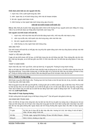 NGOAÏI THAÀN KINH 8. Hoân meâ 160
Chaån ñoaùn phaân bieät caùc caên nguyeân treân leàu.
1. maïch maùu: CVA, xuaát huyeát trong naõo, SAH
2. vieâm : aùpxe naõo, tuï muû döôùi maøng cöùng, vieâm naõo do herpes simplex
3. taân saûn: nguyeân phaùt hoaëc di caên.
4. chaán thöông: tuï maùu ngoaøi hoaëc döôùi maøng cöùng, gaõy vôõ soï luùn.
HOÂN MEÂ DO KHOÁI CHOAÙN CHOÃ DÖÔÙI LEÀU
Chuù yù: ñieàu thieát yeáu laø phaûi nhaän daïng ñöôïc beänh nhaân bò toån thöông hoá sau nguyeân phaùt (xem Baûng 8-4, trang
156) vì hoï coù theå caàn ñöôïc can thieäp phaãu thuaät khaån (xem trang 772)
Caên nguyeân cuûa khoái choaùn choã döôùi leàu.
1. maïch maùu: nhoài maùu thaân naõo (keå caû bít taéc ñoäng maïch neàn), nhoài maùu tieåu naõo hoaëc tuï maùu.
2. vieâm: aùp xe tieåu naõo, maát myelin caàu naõo trung öông, vieâm naõo thaân naõo.
3. taân sinh: nguyeân phaùt hoaëc di caên
4. chaán thöông: tuï maùu ngoaøi hoaëc döôùi maøng cöùng.
NAÕO UÙNG THUÛY
Caùc khoái choaùn choã döôùi leàu coù theå gaây naõo uùng thuûy taéc ngheõn baèng caùch cheøn eùp coáng Sylvia vaø/hoaëc naõo thaát
4 (xem trang 404)
THOAÙT VÒ TIEÅU NAÕO LEÂN TREÂN
Ít gaëp vôùi caùc khoái choaùn choã hoá sau, coù theå traàm troïng hôn do môû thoâng naõo thaát. Thuøy nhoäng tieåu naõo leân treân
leàu, cheøn eùp naõo giöõa, vaø coù theå bao goàm caùc SCA  nhoài maùu tieåu naõo. Coù theå cheøn eùp coáng Sylvia  naõo uùng
thuûy.
THOAÙT VÒ HAÏNH NHAÂN
Haïnh nhaân tieåu naõo “nhoâ” qua loã lôùn, cheøn eùp haønh tuûy  ngöng thôû. Thöôøng töû vong nhanh choùng.
Xaûy ra vôùi hoaëc caùc khoái choaùn choã treân hoaëc döôùi leàu hoaëc do taêng aùp löïc noäi soï. Coù theå bò chaâm ngoøi do choïc doø
oáng soáng thaét löng. Trong nhieàu tröôøng hôïp, coù theå ñôn giaûn chæ coù aùp löïc leân thaân naõo maø khoâng coù thoaùt vò thöïc
söï9
. Cuõng coù nhöõng tröôøng hôïp coù thoaùt vò tieåu naõo ñaùng keå qua loã lôùn maø beänh nhaân vaãn tænh taùo7
.
8.3.1. Thoaùt vò trung öông
AKA thoaùt vò qua leàu AKA thoaùt vò leàu. Thöôøng maïn tính hôn thoaùt vò moùc hoài caän haûi maõ, thí duï, do khoái u, ñaëc bieät
ôû caùc thuøy traùn, ñænh hoaëc chaåm.
Naõo trung gian bò eùp daàn daàn qua khuyeát leàu. Cuoáng tuyeán yeân coù theå bò xoaén loät, gaây ra ñaùi thaùo nhaït. PCA coù theå
bò maéc keït doïc theo rìa môû cuûa khuyeát, vaø coù theå bít taéc gaây ra muø voû naõo (xem Muø do naõo uùng thuûy, trang 202).
Thaân naõo bò thieáu maùu do cheøn eùp vaø xoaén loät caùc ñoäng maïch ñaâm xuyeân töø ñoäng maïch neàn  xuaát huyeát trong
thaân naõo (xuaát huyeát Duret)
Tieâu chuaån CT hoaëc Xquang thöôøng
Di leäch xuoáng döôùi cuûa tuyeán tuøng coù theå ñöôïc chöùng minh10
. Caùc beå quanh naõo giöõa bò cheøn eùp.
GIAI ÑOAÏN NAÕO TRUNG GIAN.
Sôùm. Coù theå do roái loaïn chöùc naêng baùn caàu hai beân lan toûa (thí duï do giaûm löu löôïng maùu vì taêng aùp löïc noäi soï)
hoaëc (coù khaû naêng hôn) do roái loaïn chöùc naêng naõo trung gian hai beân do di leäch xuoáng döôùi. Giai ñoaïn naøy caûnh
baùo toån haïi naõo giöõa (khoâng ñaûo ngöôïc ñöôïc) caän keà nhöng thöôøng ñaûo ngöôïc ñöôïc neáu ñieàu trò ñöôïc nguyeân
nhaân.
Tri giaùc Söï tænh taùo bò thay ñoåi laø daáu hieäu ñaàu tieân, thöôøng laø löø ñöø, kích ñoäng ôû moät soá beänh
nhaân. Veà sau: saûng  hoân meâ
Hoâ haáp Thôû daøi, ngaùp, ngöng thænh thoaûng. Veà sau: thôû kieåu Cheyne – Stokes
Ñoàng töû Nhoû (1-3mm), khoaûng co heïp nhoû
 
