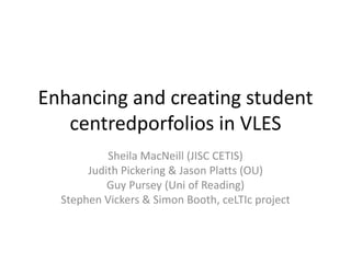Enhancing and creating student
   centredporfolios in VLES
           Sheila MacNeill (JISC CETIS)
       Judith Pickering & Jason Platts (OU)
           Guy Pursey (Uni of Reading)
  Stephen Vickers & Simon Booth, ceLTIc project
 