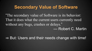 “The secondary value of Software is its behavior:
That it does what the current users currently need
without any bugs, crashes or delays.”
— Robert C. Martin
⇒ But: Users and their needs change with time!
Secondary Value of Software
 