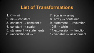 List of Transformations
1. {} → nil
2. nil → constant
3. constant → constant +
4. constant → scalar
5. statement → statements
6. unconditional → if
7. scalar → array
8. array → container
9. statement → recursion
10.if → while
11.expression → function
12.variable → assignment
 