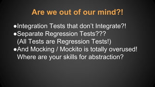 ●Integration Tests that don’t Integrate?!
●Separate Regression Tests???
(All Tests are Regression Tests!)
●And Mocking / Mockito is totally overused!
Where are your skills for abstraction?
Are we out of our mind?!
 