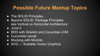 Possible Future Meetup Topics
● The SOLID Principles
● Beyond SOLID: Package Principles
aka Vertical vs Horizontal Architecture
● JUnit 5
● BDD with Gherkin and Cucumber-JVM
● Cucumber-Java8
● Mocking with Mockito
● SVG — Scalable Vector Graphics
 