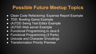 Possible Future Meetup Topics
● Clean Code Refactoring: Expense Report Example
● TDD: Bowling Game Example
● (A)TDD Swing Text Editor Example
● (A)TDD Web server Example
● Functional Programming in Java 8
● Functional Programming (3 Parts)
● Unicode and Character Encodings
● Transformation Priority Premise
 
