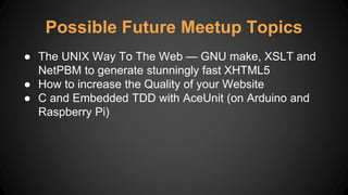 Possible Future Meetup Topics
● The UNIX Way To The Web — GNU make, XSLT and
NetPBM to generate stunningly fast XHTML5
● How to increase the Quality of your Website
● C and Embedded TDD with AceUnit (on Arduino and
Raspberry Pi)
 