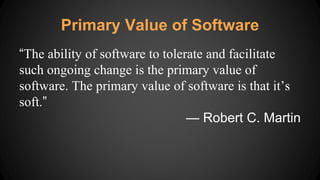 Primary Value of Software
“The ability of software to tolerate and facilitate
such ongoing change is the primary value of
software. The primary value of software is that it’s
soft.”
— Robert C. Martin
 