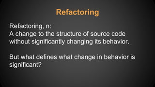 Refactoring
Refactoring, n:
A change to the structure of source code
without significantly changing its behavior.
But what defines what change in behavior is
significant?
 