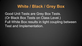 White / Black / Grey Box
Good Unit Tests are Grey Box Tests.
(Or Black Box Tests on Class Level.)
Full White Box results in tight coupling between
Test and Implementation.
 