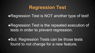 Regression Test
●Regression Test is NOT another type of test!
●Regression Test is the repeated execution of
tests in order to prevent regression.
●But: Regression Tests can be those tests
found to not change for a new feature.
 
