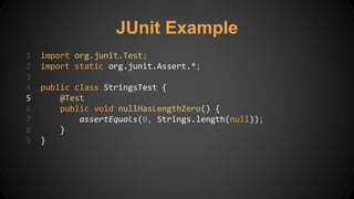 JUnit Example
1 import org.junit.Test;
2 import static org.junit.Assert.*;
3
4 public class StringsTest {
5 @Test
6 public void nullHasLengthZero() {
7 assertEquals(0, Strings.length(null));
8 }
9 }
 