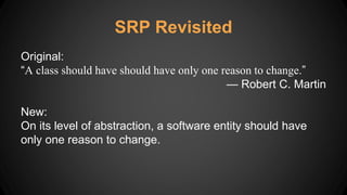 Original:
“A class should have should have only one reason to change.”
— Robert C. Martin
New:
On its level of abstraction, a software entity should have
only one reason to change.
SRP Revisited
 