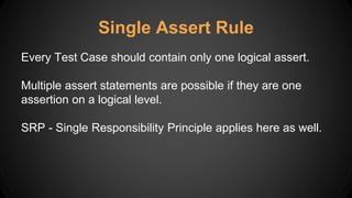 Single Assert Rule
Every Test Case should contain only one logical assert.
Multiple assert statements are possible if they are one
assertion on a logical level.
SRP - Single Responsibility Principle applies here as well.
 