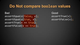 Do Not compare boolean values
Bad
assertEquals(false, v);
assertEquals(true, v);
assertTrue(v == true);
assertFalse(v == true);
Good
assertTrue(v);
assertFalse(v);
 