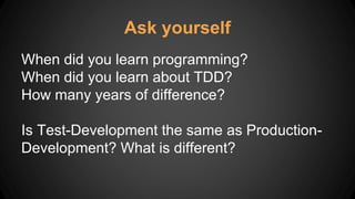 When did you learn programming?
When did you learn about TDD?
How many years of difference?
Is Test-Development the same as Production-
Development? What is different?
Ask yourself
 