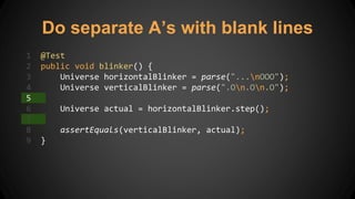 Do separate A’s with blank lines
1 @Test
2 public void blinker() {
3 Universe horizontalBlinker = parse("...nOOO");
4 Universe verticalBlinker = parse(".On.On.O");
5
6 Universe actual = horizontalBlinker.step();
7
8 assertEquals(verticalBlinker, actual);
9 }
 