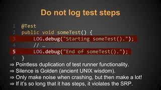 Do not log test steps
1 @Test
2 public void someTest() {
3 LOG.debug("Starting someTest().");
4 // …
5 LOG.debug("End of someTest().");
6 }
⇒ Pointless duplication of test runner functionality.
⇒ Silence is Golden (ancient UNIX wisdom).
⇒ Only make noise when crashing, but then make a lot!
⇒ If it’s so long that it has steps, it violates the SRP.
 