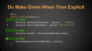 Do Make Given When Then Explicit
1 @Test
2 public void blinker() {
3 // Given
4 Universe horizontalBlinker = parse("...nOOO");
5 Universe verticalBlinker = parse(".On.On.O");
6
7 // When
8 Universe actual = horizontalBlinker.step();
9
10 // Then
11 assertEquals(verticalBlinker, actual);
12 }
 