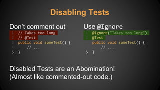 Disabling Tests
Don’t comment out
1 // Takes too long
2 // @Test
3 public void someTest() {
4 // ...
5 }
Use @Ignore
1 @Ignore("Takes too long")
2 @Test
3 public void someTest() {
4 // ...
5 }
Disabled Tests are an Abomination!
(Almost like commented-out code.)
 