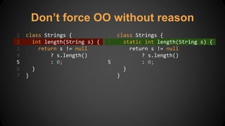 Don’t force OO without reason
1 class Strings {
2 int length(String s) {
3 return s != null
4 ? s.length()
5 : 0;
6 }
7 }
1 class Strings {
2 static int length(String s) {
3 return s != null
4 ? s.length()
5 : 0;
6 }
7 }
 