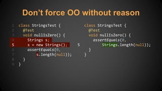 Don’t force OO without reason
1 class StringsTest {
2 @Test
3 void nullIsZero() {
4 Strings s;
5 s = new Strings();
6 assertEquals(0,
7 s.length(null));
8 }
9 }
1 class StringsTest {
2 @Test
3 void nullIsZero() {
4 assertEquals(0,
5 Strings.length(null));
6 }
7 }
 