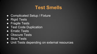 ● Complicated Setup / Fixture
● Rigid Tests
● Fragile Tests
● Test Code Duplication
● Erratic Tests
● Obscure Tests
● Slow Tests
● Unit Tests depending on external resources
Test Smells
 