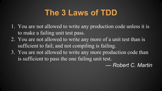 The 3 Laws of TDD
1. You are not allowed to write any production code unless it is
to make a failing unit test pass.
2. You are not allowed to write any more of a unit test than is
sufficient to fail; and not compiling is failing.
3. You are not allowed to write any more production code than
is sufficient to pass the one failing unit test.
— Robert C. Martin
 