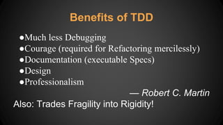 ●Much less Debugging
●Courage (required for Refactoring mercilessly)
●Documentation (executable Specs)
●Design
●Professionalism
— Robert C. Martin
Also: Trades Fragility into Rigidity!
Benefits of TDD
 