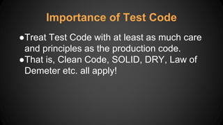 Importance of Test Code
●Treat Test Code with at least as much care
and principles as the production code.
●That is, Clean Code, SOLID, DRY, Law of
Demeter etc. all apply!
 