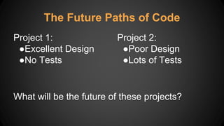 The Future Paths of Code
Project 1:
●Excellent Design
●No Tests
Project 2:
●Poor Design
●Lots of Tests
What will be the future of these projects?
 