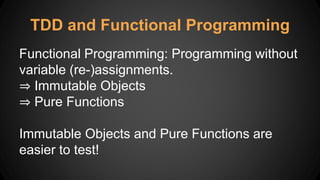 TDD and Functional Programming
Functional Programming: Programming without
variable (re-)assignments.
⇒ Immutable Objects
⇒ Pure Functions
Immutable Objects and Pure Functions are
easier to test!
 