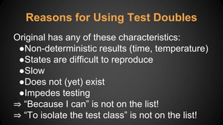 Original has any of these characteristics:
●Non-deterministic results (time, temperature)
●States are difficult to reproduce
●Slow
●Does not (yet) exist
●Impedes testing
⇒ “Because I can” is not on the list!
⇒ “To isolate the test class” is not on the list!
Reasons for Using Test Doubles
 