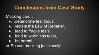 Mocking can…
●…deteriorate test focus,
●…violate the Law of Demeter,
●…lead to fragile tests,
●…lead to worthless tests,
●…be harmful!
⇒ So use mocking judiciously!
Conclusions from Case Study
 