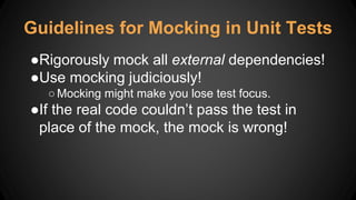 ●Rigorously mock all external dependencies!
●Use mocking judiciously!
○Mocking might make you lose test focus.
●If the real code couldn’t pass the test in
place of the mock, the mock is wrong!
Guidelines for Mocking in Unit Tests
 