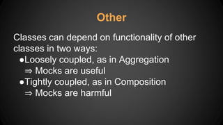 Other
Classes can depend on functionality of other
classes in two ways:
●Loosely coupled, as in Aggregation
⇒ Mocks are useful
●Tightly coupled, as in Composition
⇒ Mocks are harmful
 