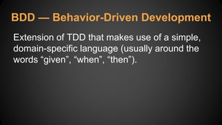 BDD — Behavior-Driven Development
Extension of TDD that makes use of a simple,
domain-specific language (usually around the
words “given”, “when”, “then”).
 
