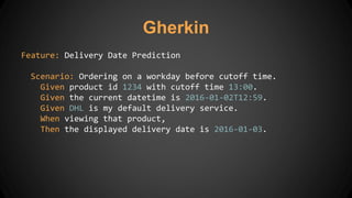 Feature: Delivery Date Prediction
Scenario: Ordering on a workday before cutoff time.
Given product id 1234 with cutoff time 13:00.
Given the current datetime is 2016-01-02T12:59.
Given DHL is my default delivery service.
When viewing that product,
Then the displayed delivery date is 2016-01-03.
Gherkin
 